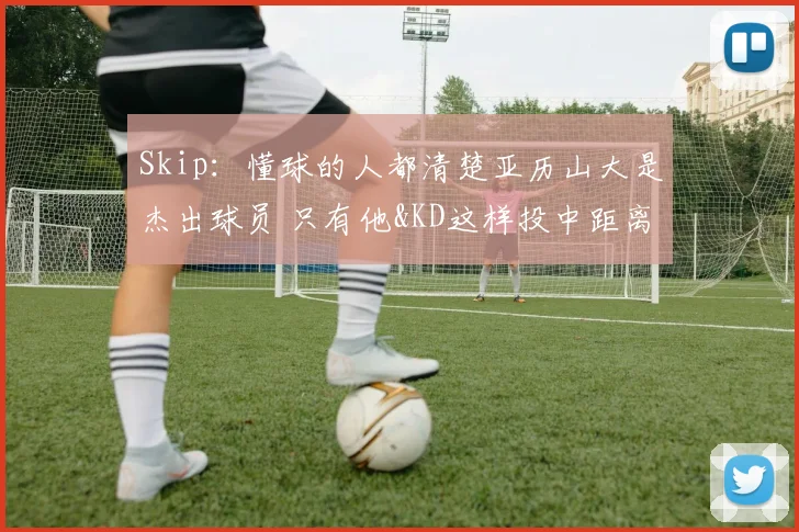 Skip：懂球的人都清楚亚历山大是杰出球员 只有他&KD这样投中距离