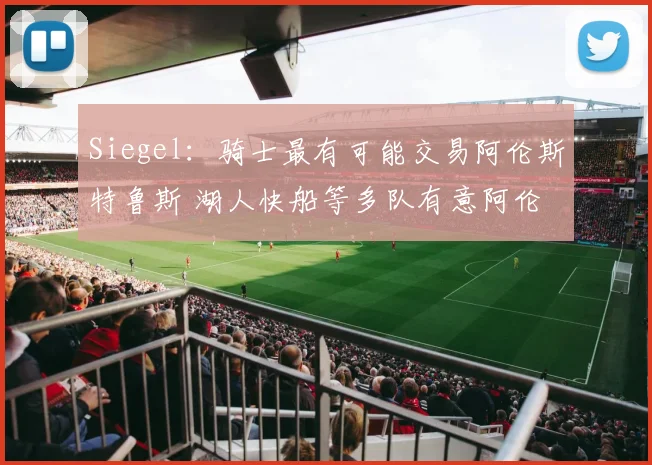 Siegel：骑士最有可能交易阿伦斯特鲁斯 湖人快船等多队有意阿伦